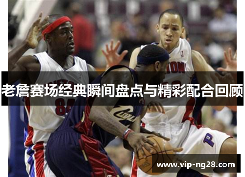 老詹赛场经典瞬间盘点与精彩配合回顾