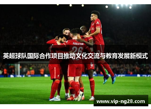 英超球队国际合作项目推动文化交流与教育发展新模式 英超球队国际合作项目推动文化交流与教育发展新模式