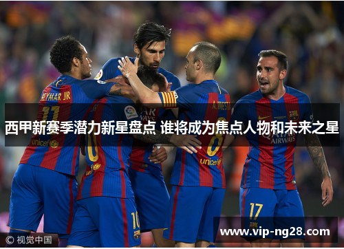 西甲新赛季潜力新星盘点 谁将成为焦点人物和未来之星 西甲新赛季潜力新星盘点 谁将成为焦点人物和未来之星