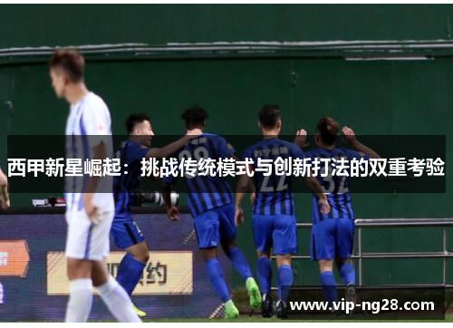 西甲新星崛起:挑战传统模式与创新打法的双重考验 西甲新星崛起:挑战传统模式与创新打法的双重考验