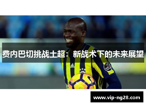 费内巴切挑战土超:新战术下的未来展望 费内巴切挑战土超:新战术下的未来展望