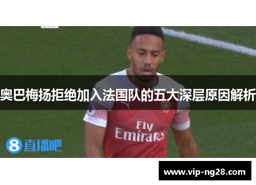 奥巴梅扬拒绝加入法国队的五大深层原因解析 奥巴梅扬拒绝加入法国队的五大深层原因解析