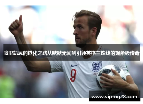 哈里凯恩的进化之路从默默无闻到引领英格兰锋线的现象级传奇 哈里凯恩的进化之路从默默无闻到引领英格兰锋线的现象级传奇