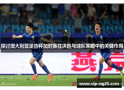 探讨澳大利亚足协杯加时赛在决胜与球队策略中的关键作用 探讨澳大利亚足协杯加时赛在决胜与球队策略中的关键作用