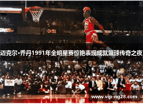 迈克尔·乔丹1991年全明星赛惊艳表现成就篮球传奇之夜 迈克尔·乔丹1991年全明星赛惊艳表现成就篮球传奇之夜