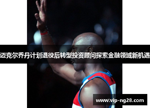 迈克尔乔丹计划退役后转型投资顾问探索金融领域新机遇 迈克尔乔丹计划退役后转型投资顾问探索金融领域新机遇