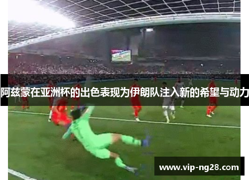 阿兹蒙在亚洲杯的出色表现为伊朗队注入新的希望与动力 阿兹蒙在亚洲杯的出色表现为伊朗队注入新的希望与动力