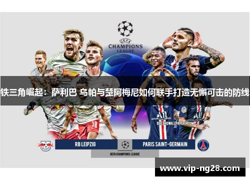 铁三角崛起：萨利巴 乌帕与楚阿梅尼如何联手打造无懈可击的防线