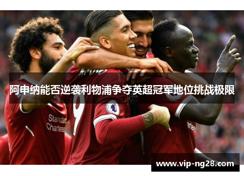 阿申纳能否逆袭利物浦争夺英超冠军地位挑战极限 阿申纳能否逆袭利物浦争夺英超冠军地位挑战极限