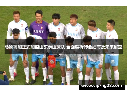 马德鲁加正式加盟山东泰山球队 全面解析转会细节及未来展望 马德鲁加正式加盟山东泰山球队 全面解析转会细节及未来展望