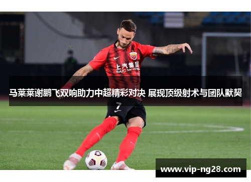 马莱莱谢鹏飞双响助力中超精彩对决 展现顶级射术与团队默契 马莱莱谢鹏飞双响助力中超精彩对决 展现顶级射术与团队默契