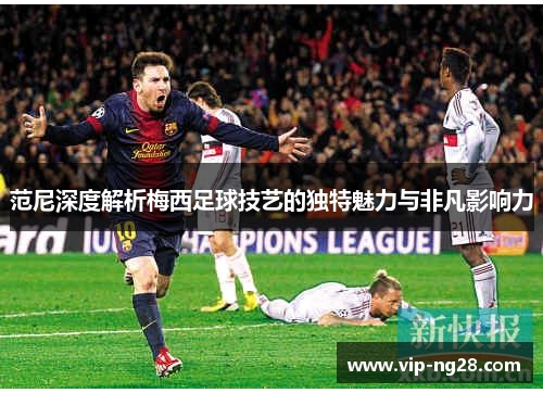 范尼深度解析梅西足球技艺的独特魅力与非凡影响力