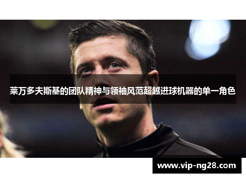 莱万多夫斯基的团队精神与领袖风范超越进球机器的单一角色