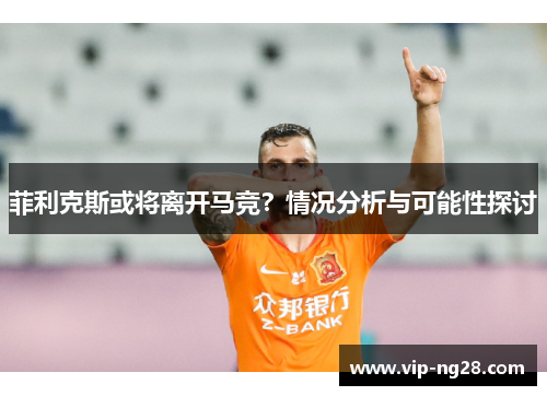 菲利克斯或将离开马竞？情况分析与可能性探讨