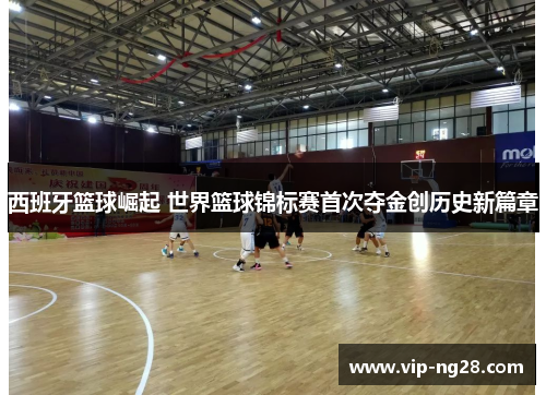 西班牙篮球崛起 世界篮球锦标赛首次夺金创历史新篇章