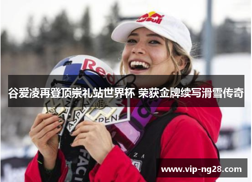 谷爱凌再登顶崇礼站世界杯 荣获金牌续写滑雪传奇
