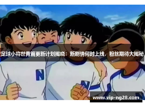 足球小将世青篇更新计划揭晓：新剧情何时上线，粉丝期待大揭秘