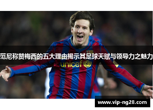 范尼称赞梅西的五大理由揭示其足球天赋与领导力之魅力