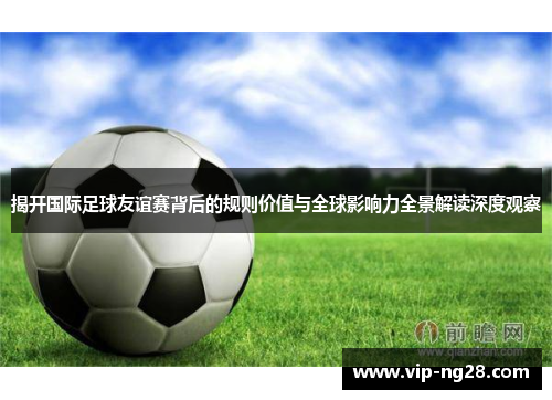 揭开国际足球友谊赛背后的规则价值与全球影响力全景解读深度观察