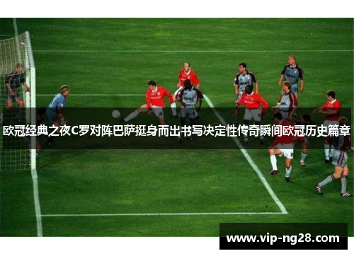 欧冠经典之夜C罗对阵巴萨挺身而出书写决定性传奇瞬间欧冠历史篇章