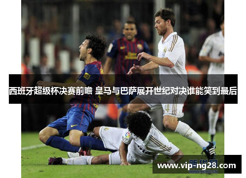 西班牙超级杯决赛前瞻 皇马与巴萨展开世纪对决谁能笑到最后