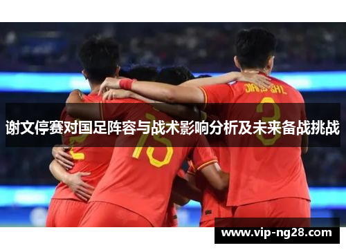 谢文停赛对国足阵容与战术影响分析及未来备战挑战
