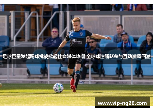 足球巨星发起踢球挑战掀起社交媒体热潮 全球球迷踊跃参与互动激情四溢