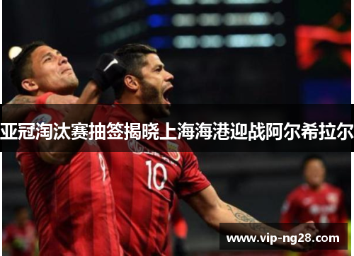 亚冠淘汰赛抽签揭晓上海海港迎战阿尔希拉尔