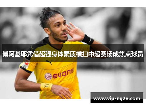 博阿基耶凭借超强身体素质横扫中超赛场成焦点球员