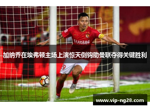 加纳乔在埃弗顿主场上演惊天倒钩助曼联夺得关键胜利