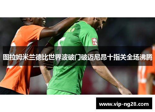 图拉姆米兰德比世界波破门破迈尼昂十指关全场沸腾 图拉姆米兰德比世界波破门破迈尼昂十指关全场沸腾