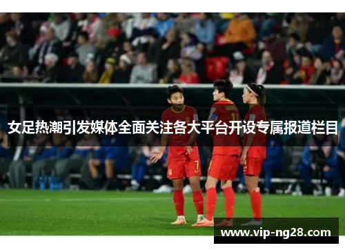 女足热潮引发媒体全面关注各大平台开设专属报道栏目