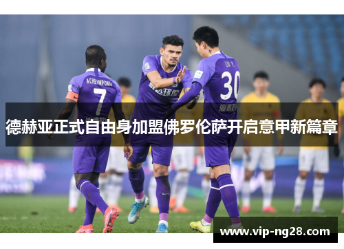 德赫亚正式自由身加盟佛罗伦萨开启意甲新篇章 德赫亚正式自由身加盟佛罗伦萨开启意甲新篇章