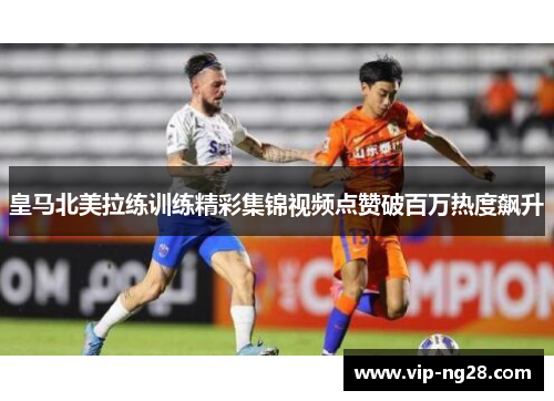皇马北美拉练训练精彩集锦视频点赞破百万热度飙升