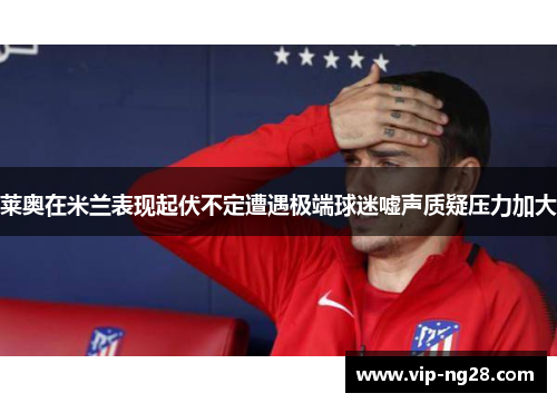 莱奥在米兰表现起伏不定遭遇极端球迷嘘声质疑压力加大