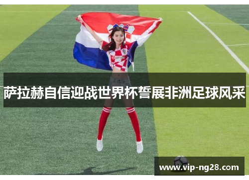 萨拉赫自信迎战世界杯誓展非洲足球风采