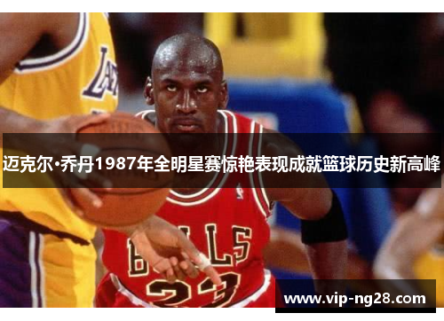迈克尔·乔丹1987年全明星赛惊艳表现成就篮球历史新高峰