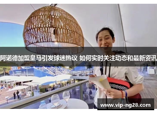 阿诺德加盟皇马引发球迷热议 如何实时关注动态和最新资讯 阿诺德加盟皇马引发球迷热议 如何实时关注动态和最新资讯