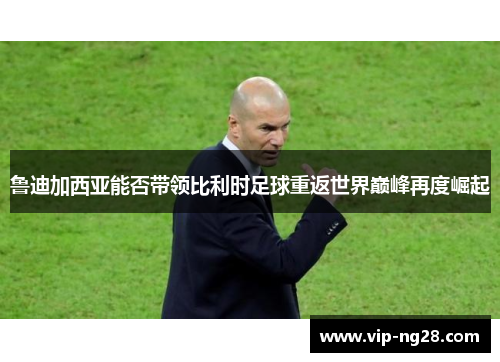 鲁迪加西亚能否带领比利时足球重返世界巅峰再度崛起 鲁迪加西亚能否带领比利时足球重返世界巅峰再度崛起