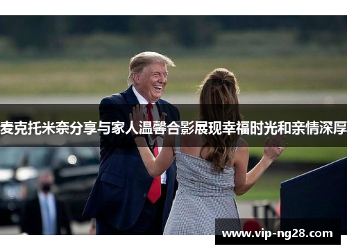 麦克托米奈分享与家人温馨合影展现幸福时光和亲情深厚 麦克托米奈分享与家人温馨合影展现幸福时光和亲情深厚
