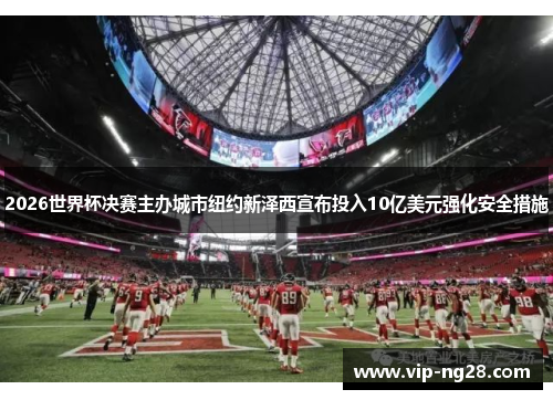 2026世界杯决赛主办城市纽约新泽西宣布投入10亿美元强化安全措施 2026世界杯决赛主办城市纽约新泽西宣布投入10亿美元强化安全措施